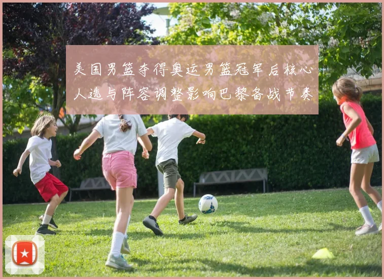 美国男篮夺得奥运男篮冠军后核心人选与阵容调整影响巴黎备战节奏