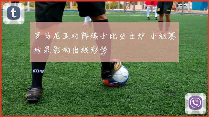 罗马尼亚对阵瑞士比分出炉 小组赛结果影响出线形势