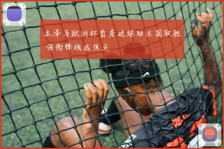 本泽马欧洲杯首秀进球助法国取胜 领衔锋线成焦点