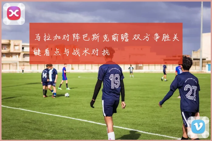 马拉加对阵巴斯克前瞻 双方争胜关键看点与战术对抗