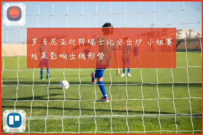 罗马尼亚对阵瑞士比分出炉 小组赛结果影响出线形势