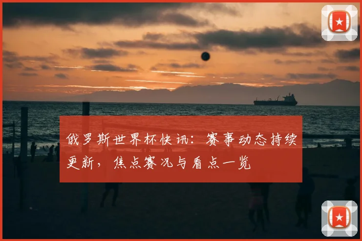 俄罗斯世界杯快讯：赛事动态持续更新，焦点赛况与看点一览