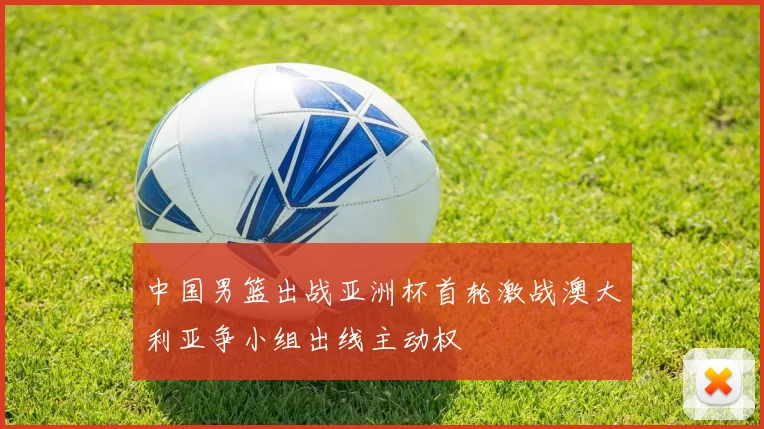 中国男篮出战亚洲杯首轮激战澳大利亚争小组出线主动权