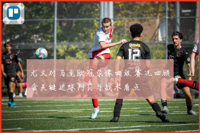 尤文对马竞欧冠录像回放 赛况回顾含关键进球判罚与战术看点