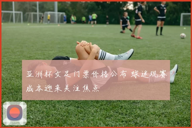 亚洲杯女足门票价格公布 球迷观赛成本迎来关注焦点