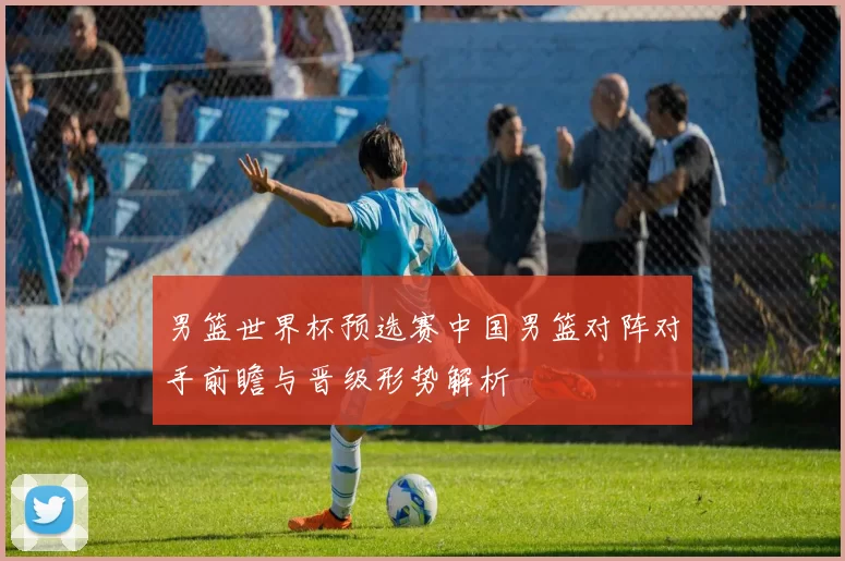 男篮世界杯预选赛中国男篮对阵对手前瞻与晋级形势解析
