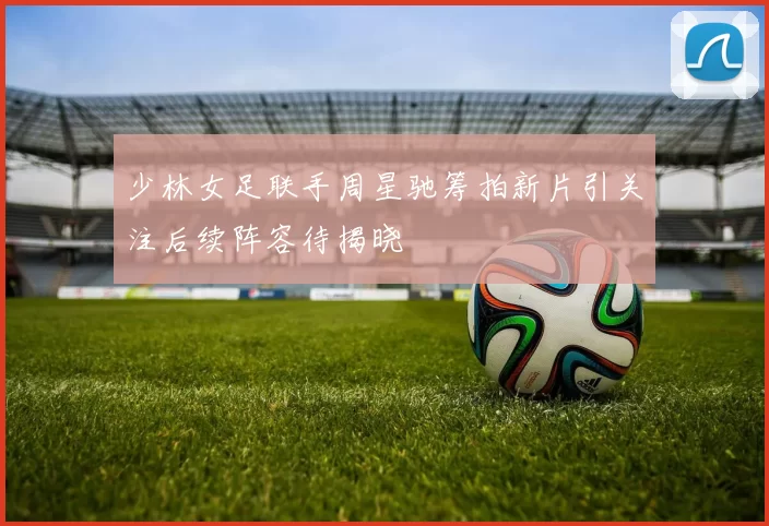 少林女足联手周星驰筹拍新片引关注后续阵容待揭晓