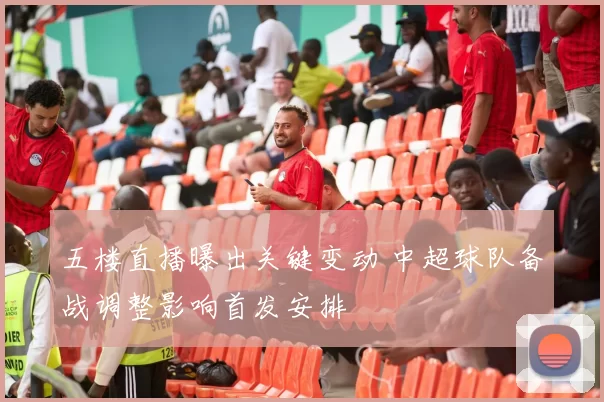 五楼直播曝出关键变动 中超球队备战调整影响首发安排