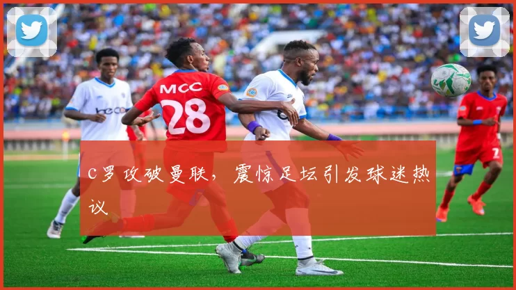 c罗攻破曼联，震惊足坛引发球迷热议