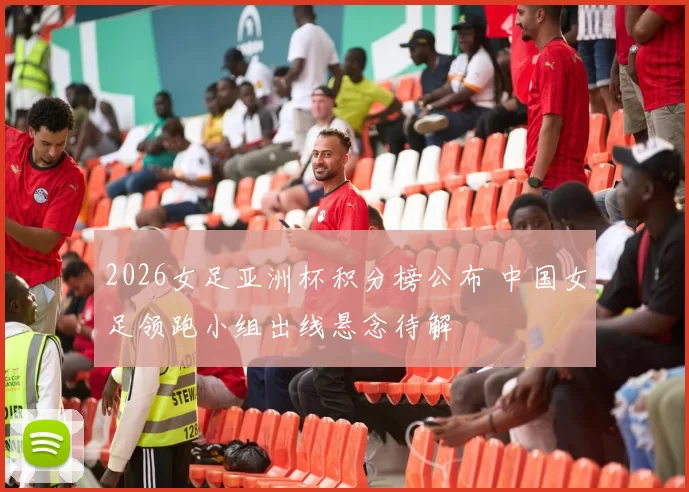 2026女足亚洲杯积分榜公布 中国女足领跑小组出线悬念待解