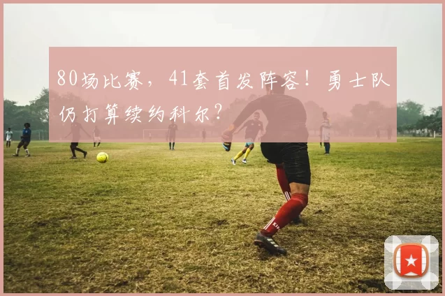 80场比赛，41套首发阵容！勇士队仍打算续约科尔？