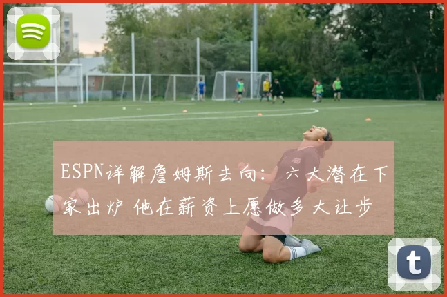 ESPN详解詹姆斯去向：六大潜在下家出炉 他在薪资上愿做多大让步