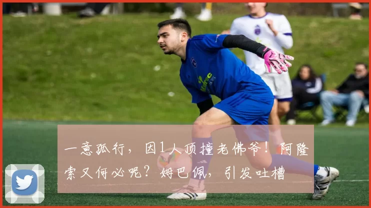 一意孤行，因1人顶撞老佛爷！阿隆索又何必呢？姆巴佩，引发吐槽