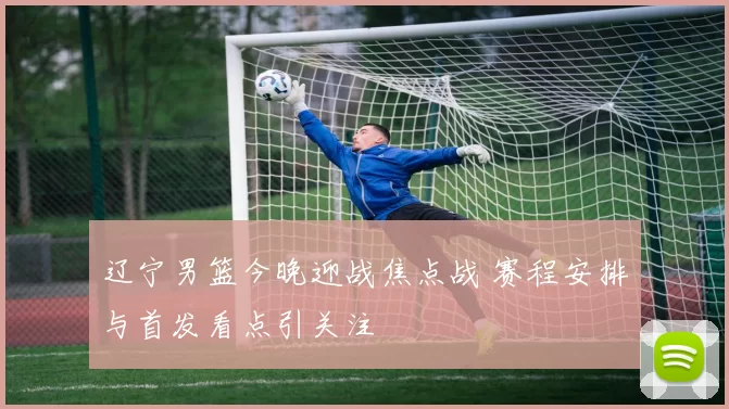 辽宁男篮今晚迎战焦点战 赛程安排与首发看点引关注