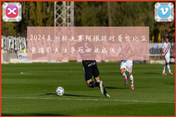 2024美洲杯决赛阿根廷对哥伦比亚重播引关注争冠回放成焦点
